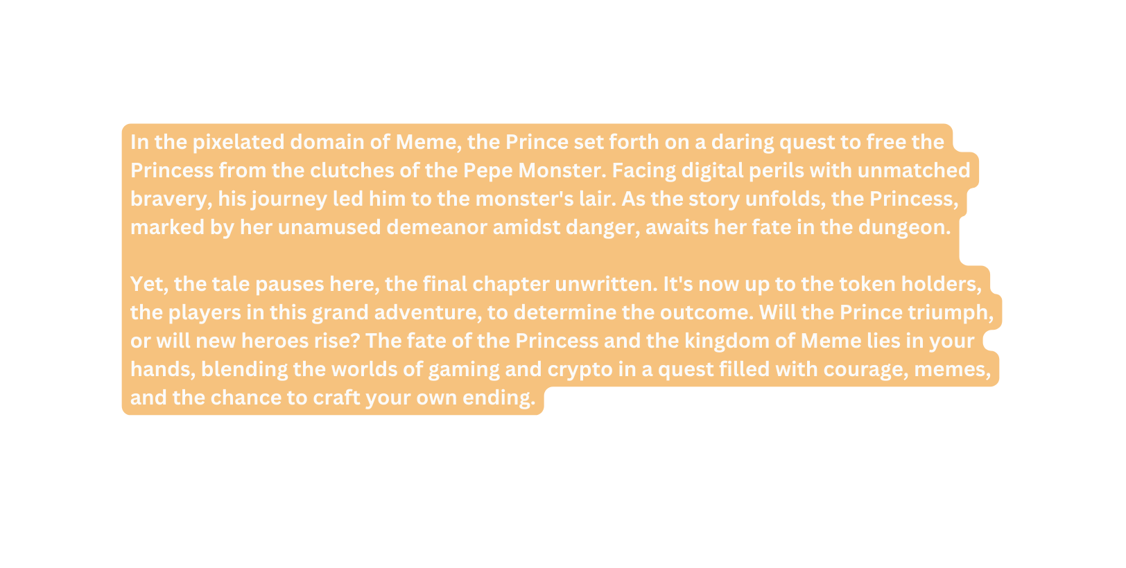 In the pixelated domain of Meme the Prince set forth on a daring quest to free the Princess from the clutches of the Pepe Monster Facing digital perils with unmatched bravery his journey led him to the monster s lair As the story unfolds the Princess marked by her unamused demeanor amidst danger awaits her fate in the dungeon Yet the tale pauses here the final chapter unwritten It s now up to the token holders the players in this grand adventure to determine the outcome Will the Prince triumph or will new heroes rise The fate of the Princess and the kingdom of Meme lies in your hands blending the worlds of gaming and crypto in a quest filled with courage memes and the chance to craft your own ending