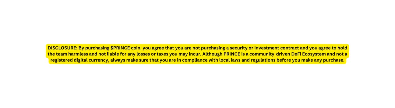 DISCLOSURE By purchasing PRINCE coin you agree that you are not purchasing a security or investment contract and you agree to hold the team harmless and not liable for any losses or taxes you may incur Although PRINCE is a community driven DeFi Ecosystem and not a registered digital currency always make sure that you are in compliance with local laws and regulations before you make any purchase